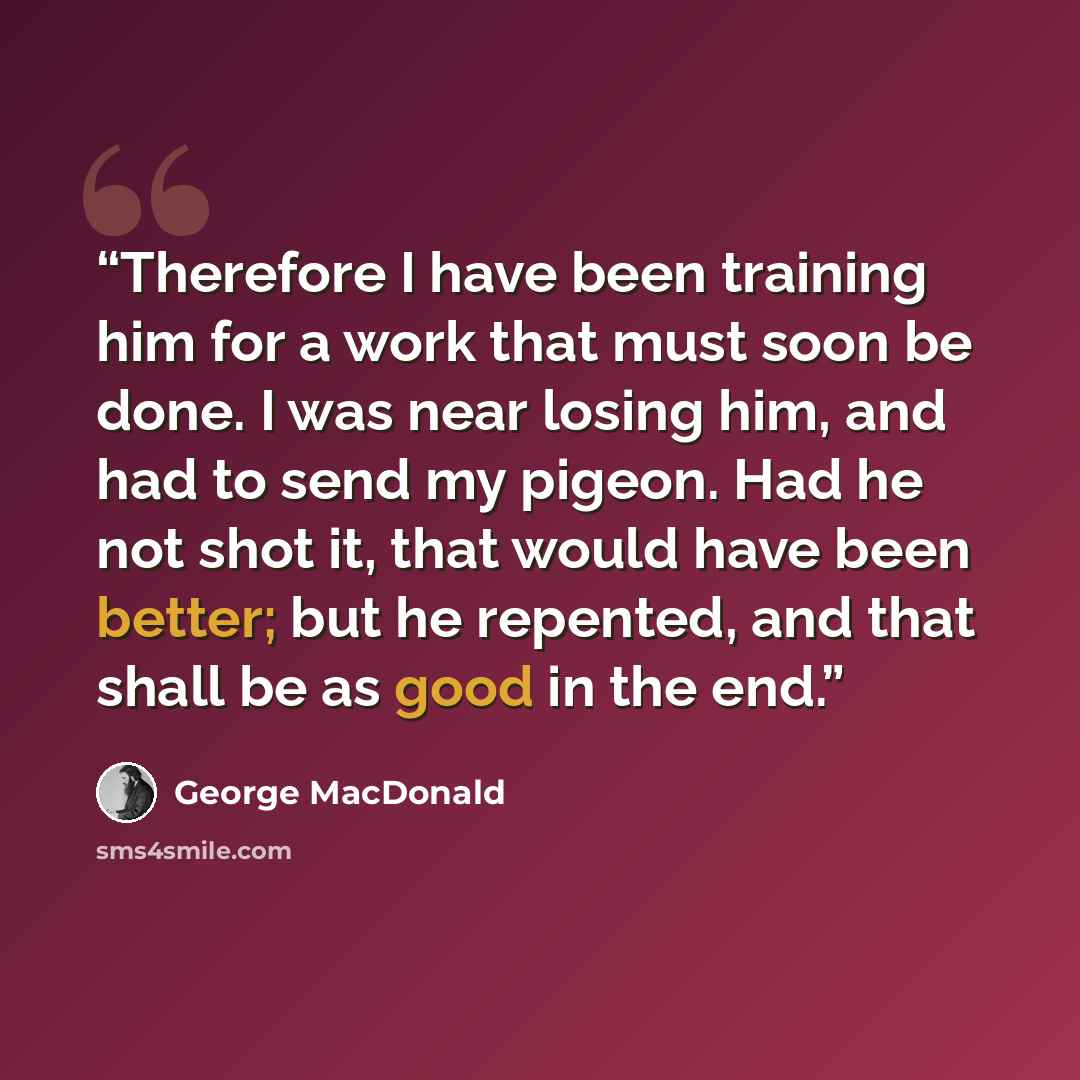 “Therefore I have been training him for a work that must soon be done. I was near losing him, and had to send my pigeon. Had he not shot it, that would have been better; but he repented, and that shall be as good in the end.” quote by George MacDonald