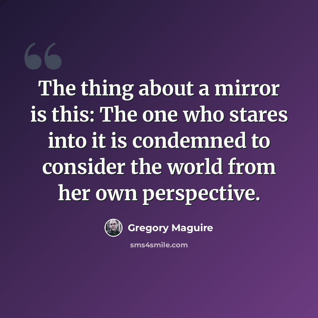 “The thing about a mirror is this: The one who stares into it is condemned to consider the world from her own perspective.” quote by Gregory Maguire