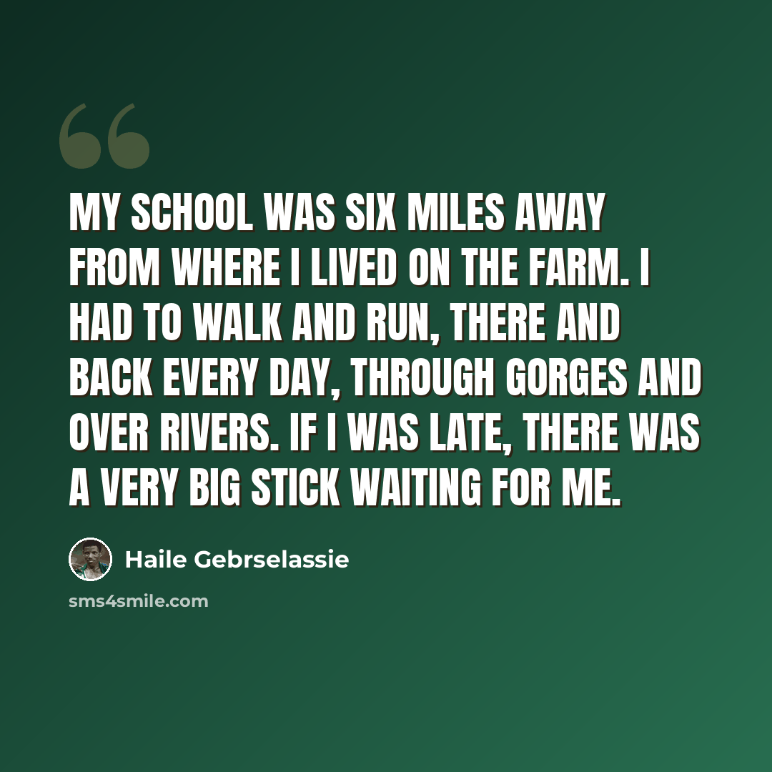 “My school was six miles away from where I lived on the farm. I had to walk and run, there and back every day, through gorges and over rivers. If I was late, there was a very big stick waiting for me.” quote by Haile Gebrselassie