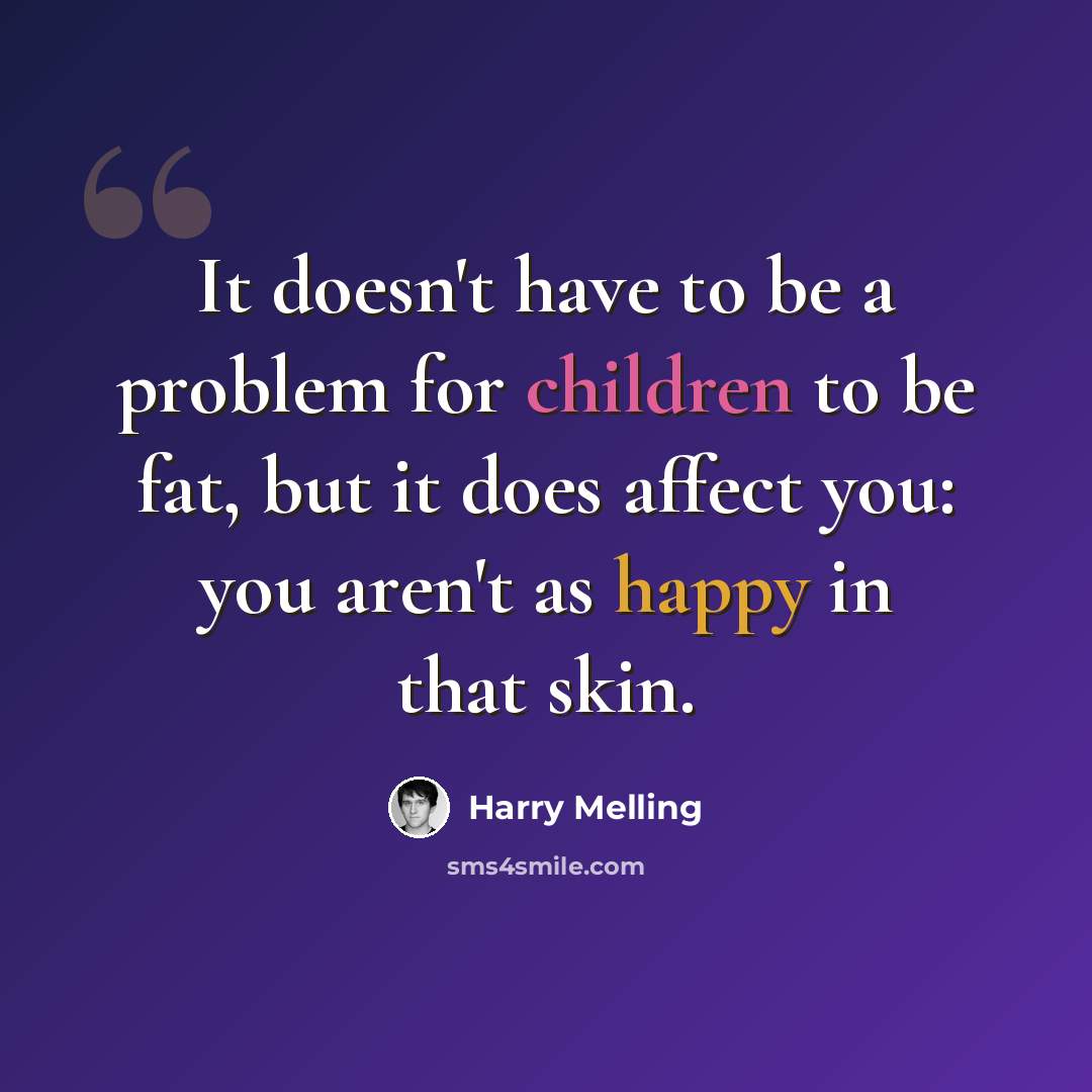 “It doesn't have to be a problem for children to be fat, but it does affect you: you aren't as happy in that skin.” quote by Harry Melling