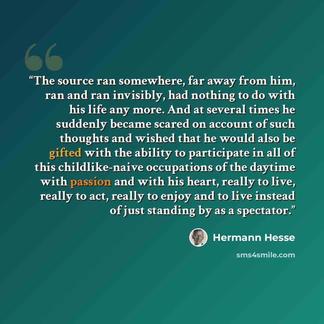 “The source ran somewhere, far away from him, ran and ran invisibly, had nothing to do with his life any more. And at several times he suddenly became scared on account of such thoughts and wished that he would also be gifted with the ability to participate in all of this childlike-naive…” quote by Hermann Hesse