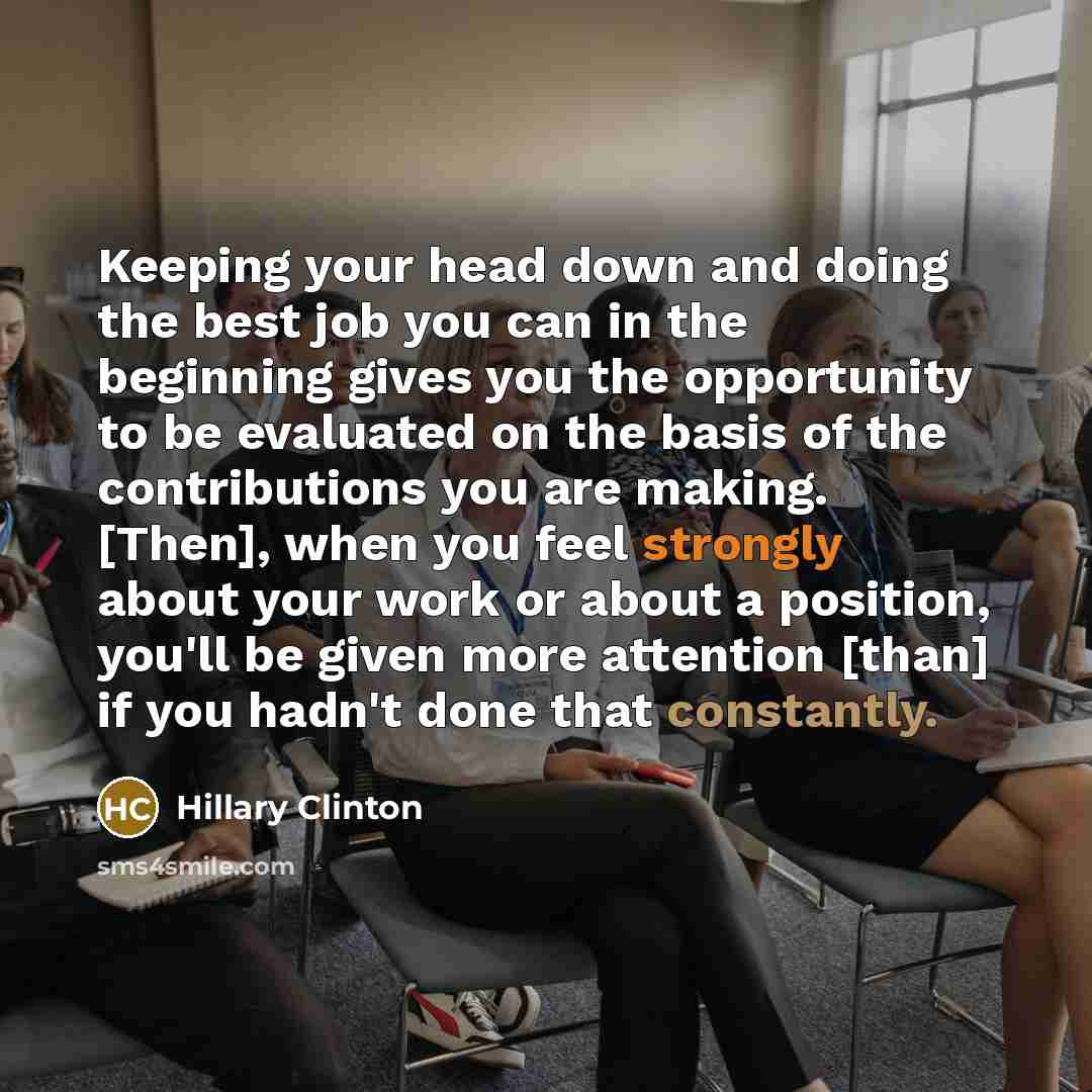 “Keeping your head down and doing the best job you can in the beginning gives you the opportunity to be evaluated on the basis of the contributions you are making. [Then], when you feel strongly about your work or about a position, you'll be given more attention [than] if you hadn't done that…” quote by Hillary Clinton