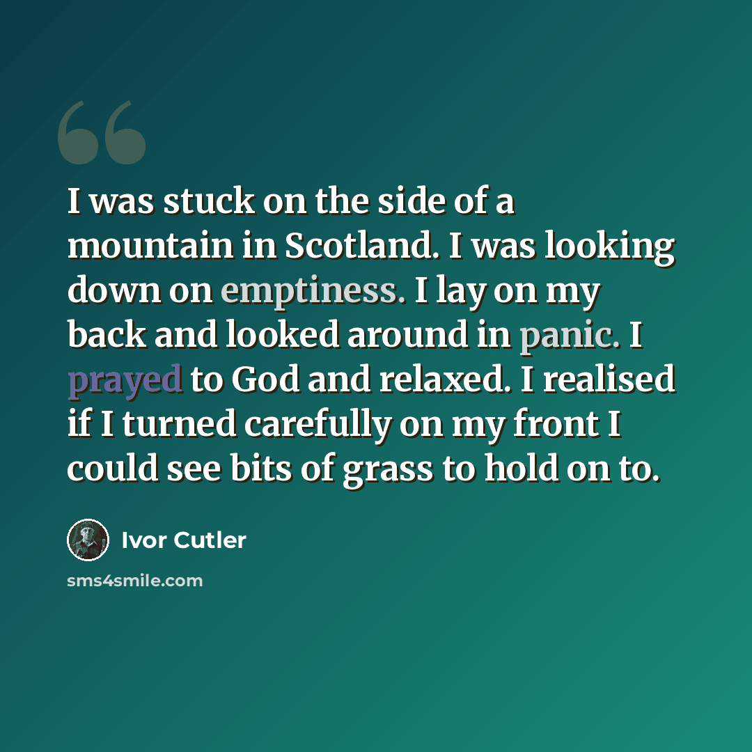 “I was stuck on the side of a mountain in Scotland. I was looking down on emptiness. I lay on my back and looked around in panic. I prayed to God and relaxed. I realised if I turned carefully on my front I could see bits of grass to hold on to.” quote by Ivor Cutler