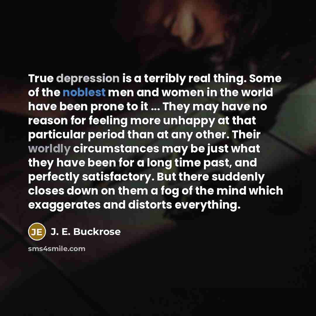 “True depression is a terribly real thing. Some of the noblest men and women in the world have been prone to it ... They may have no reason for feeling more unhappy at that particular period than at any other. Their worldly circumstances may be just what they have been for a long time past, and…” quote by J. E. Buckrose