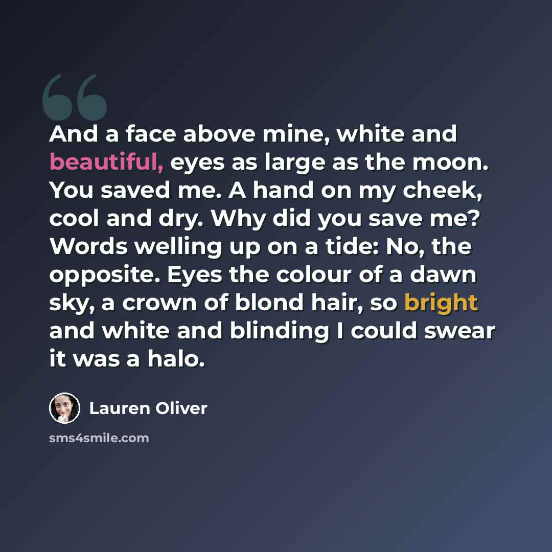 “And a face above mine, white and beautiful, eyes as large as the moon. You saved me. A hand on my cheek, cool and dry. Why did you save me? Words welling up on a tide: No, the opposite. Eyes the colour of a dawn sky, a crown of blond hair, so bright and white and blinding I could swear it was a…” quote by Lauren Oliver