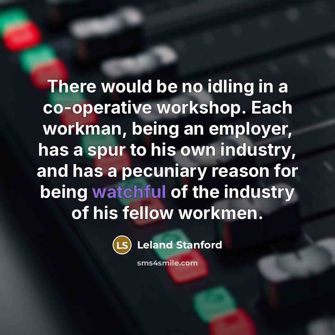 “There would be no idling in a co-operative workshop. Each workman, being an employer, has a spur to his own industry, and has a pecuniary reason for being watchful of the industry of his fellow workmen.” quote by Leland Stanford