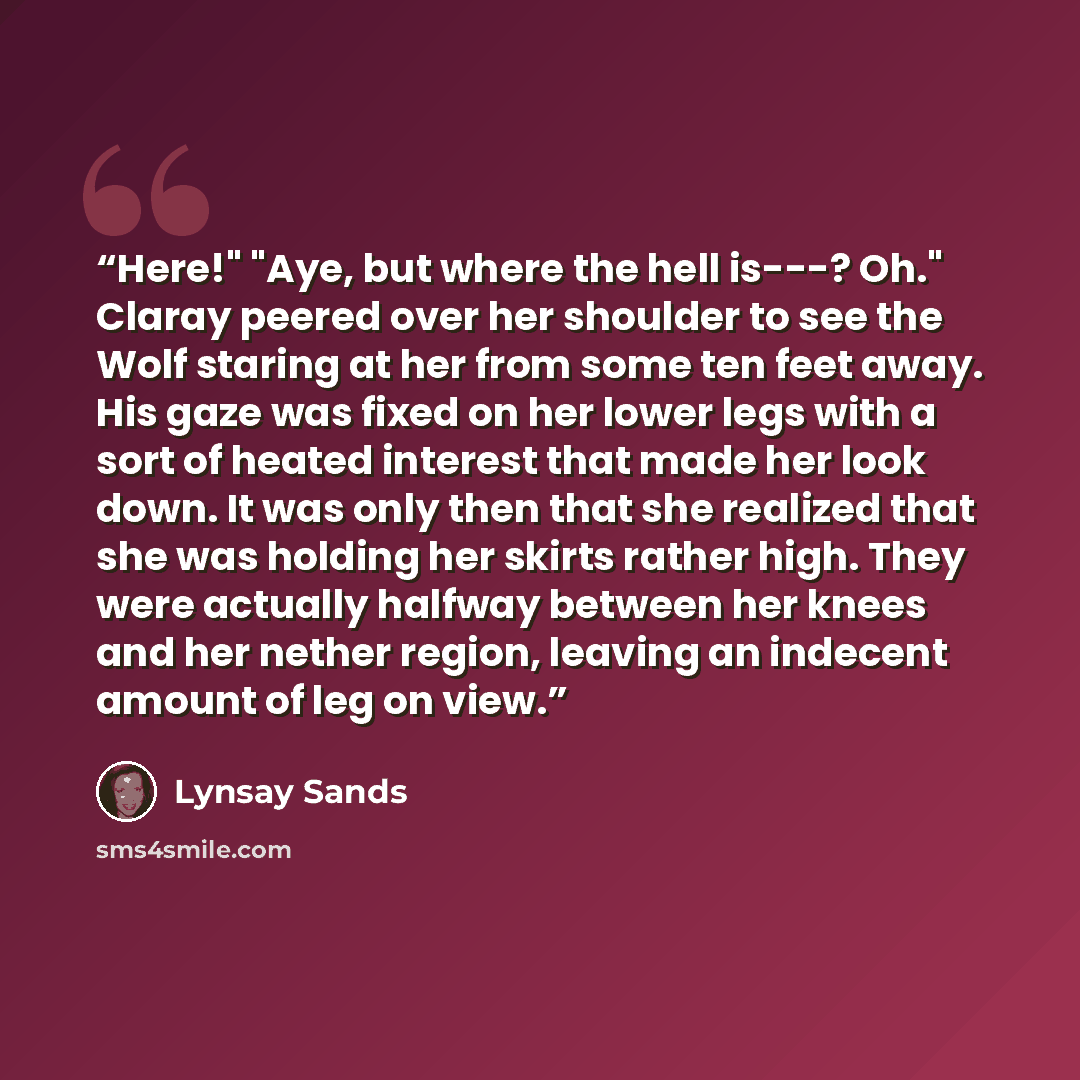 “Here!" "Aye, but where the hell is---? Oh." Claray peered over her shoulder to see the Wolf staring at her from some ten feet away. His gaze was fixed on her lower legs with a sort of heated interest that made her look down. It was only then that she realized that she was holding her skirts rather…” quote by Lynsay Sands