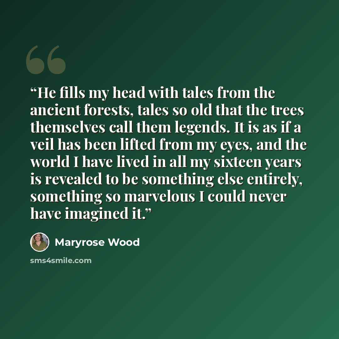 “He fills my head with tales from the ancient forests, tales so old that the trees themselves call them legends. It is as if a veil has been lifted from my eyes, and the world I have lived in all my sixteen years is revealed to be something else entirely, something so marvelous I could never have…” quote by Maryrose Wood
