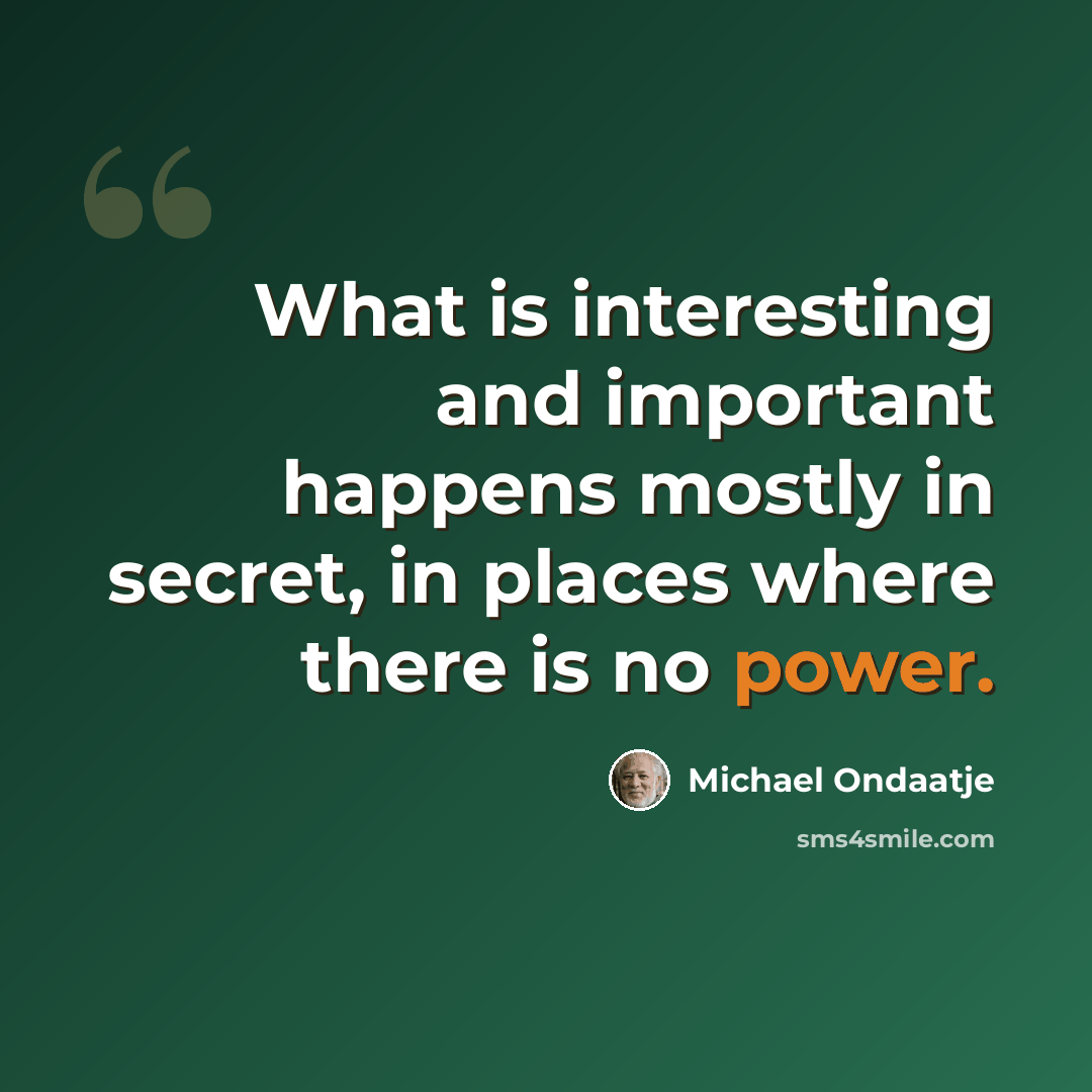 “What is interesting and important happens mostly in secret, in places where there is no power.” quote by Michael Ondaatje
