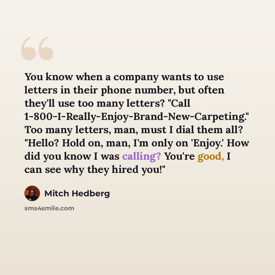 “You know when a company wants to use letters in their phone number, but often they'll use too many letters? "Call 1-800-I-Really-Enjoy-Brand-New-Carpeting." Too many letters, man, must I dial them all? "Hello? Hold on, man, I'm only on 'Enjoy.' How did you know I was calling? You're good, I can…” quote by Mitch Hedberg