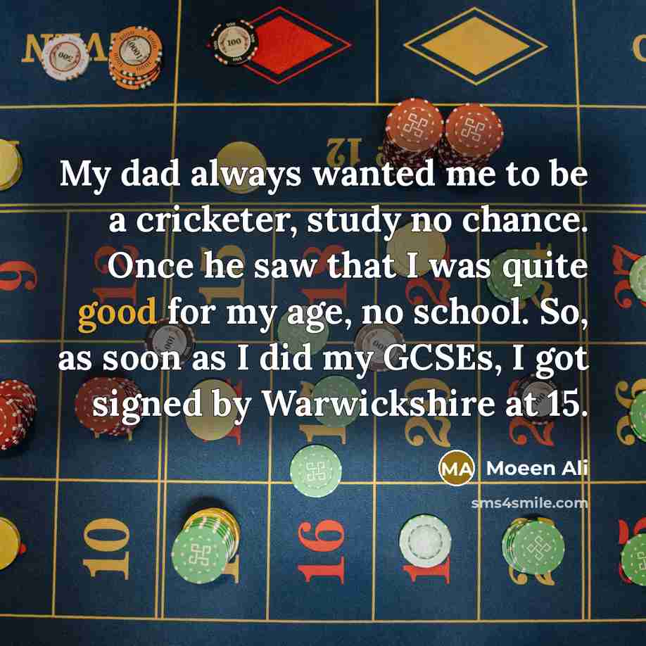 “My dad always wanted me to be a cricketer, study no chance. Once he saw that I was quite good for my age, no school. So, as soon as I did my GCSEs, I got signed by Warwickshire at 15.” quote by Moeen Ali