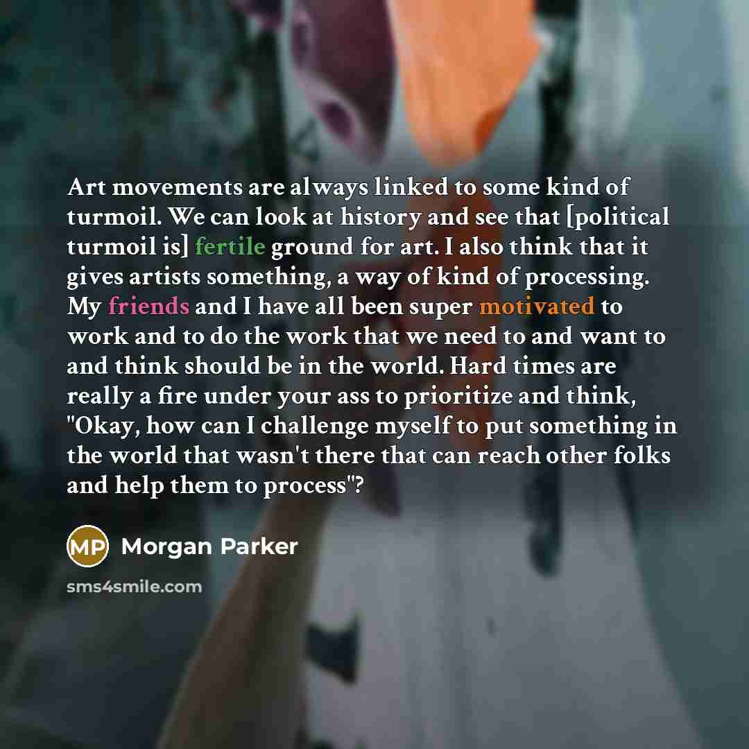 “Art movements are always linked to some kind of turmoil. We can look at history and see that [political turmoil is] fertile ground for art. I also think that it gives artists something, a way of kind of processing. My friends and I have all been super motivated to work and to do the work that we…” quote by Morgan Parker