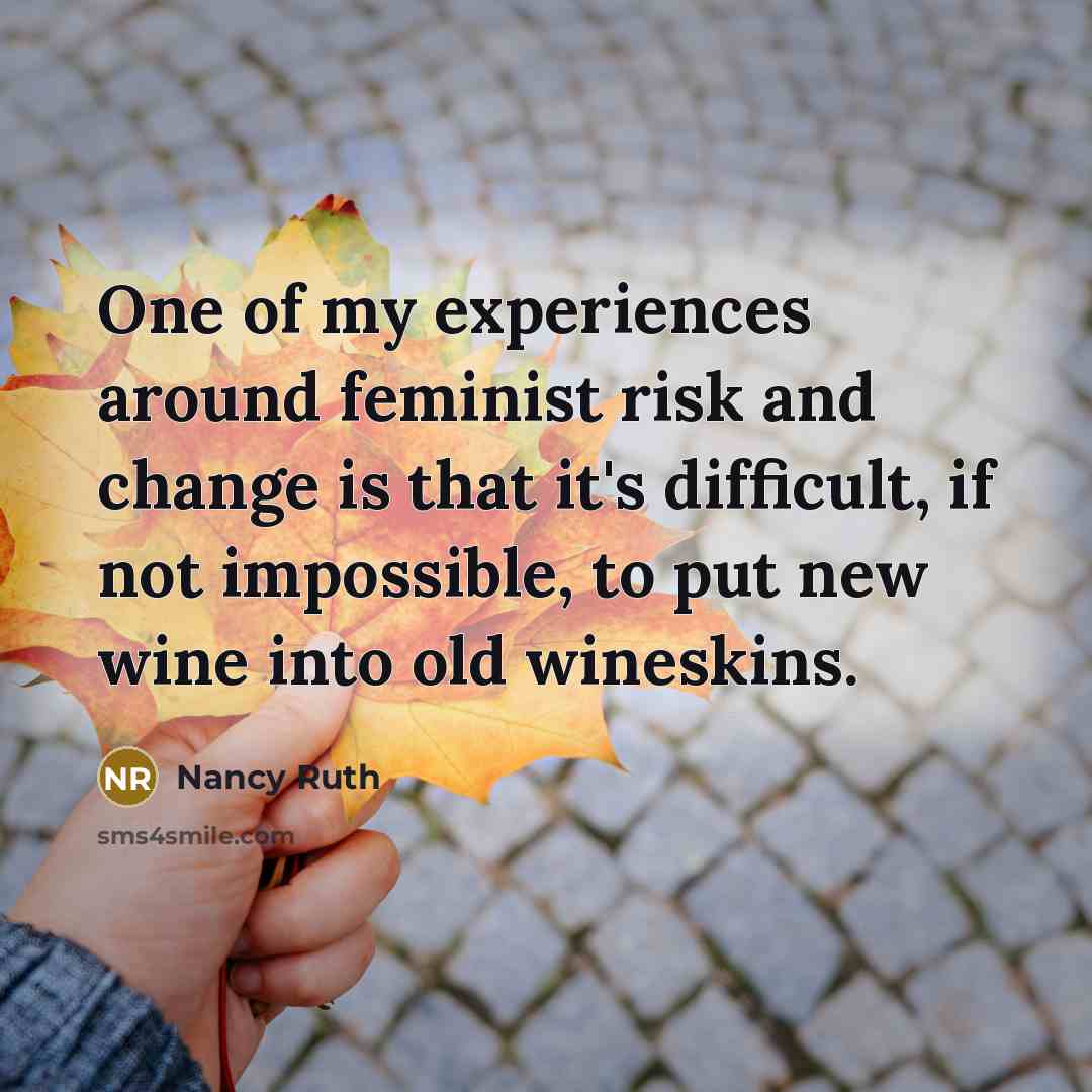 “One of my experiences around feminist risk and change is that it's difficult, if not impossible, to put new wine into old wineskins.” quote by Nancy Ruth