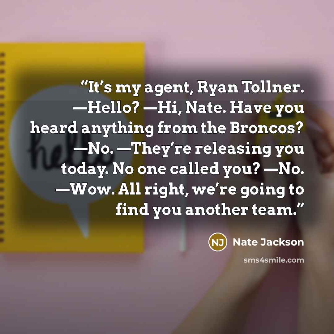 “It’s my agent, Ryan Tollner. —Hello? —Hi, Nate. Have you heard anything from the Broncos? —No. —They’re releasing you today. No one called you? —No. —Wow. All right, we’re going to find you another team.” quote by Nate Jackson