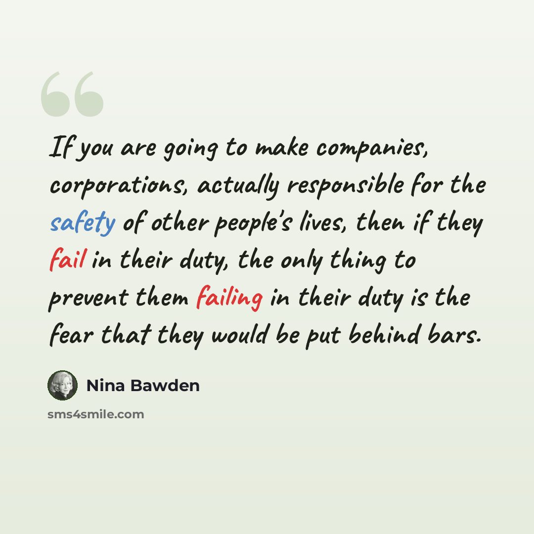 “If you are going to make companies, corporations, actually responsible for the safety of other people's lives, then if they fail in their duty, the only thing to prevent them failing in their duty is the fear that they would be put behind bars.” quote by Nina Bawden