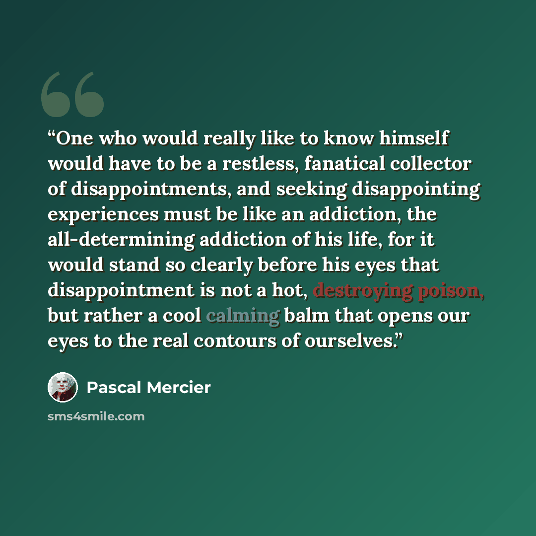 “One who would really like to know himself would have to be a restless, fanatical collector of disappointments, and seeking disappointing experiences must be like an addiction, the all-determining addiction of his life, for it would stand so clearly before his eyes that disappointment is not a hot…” quote by Pascal Mercier