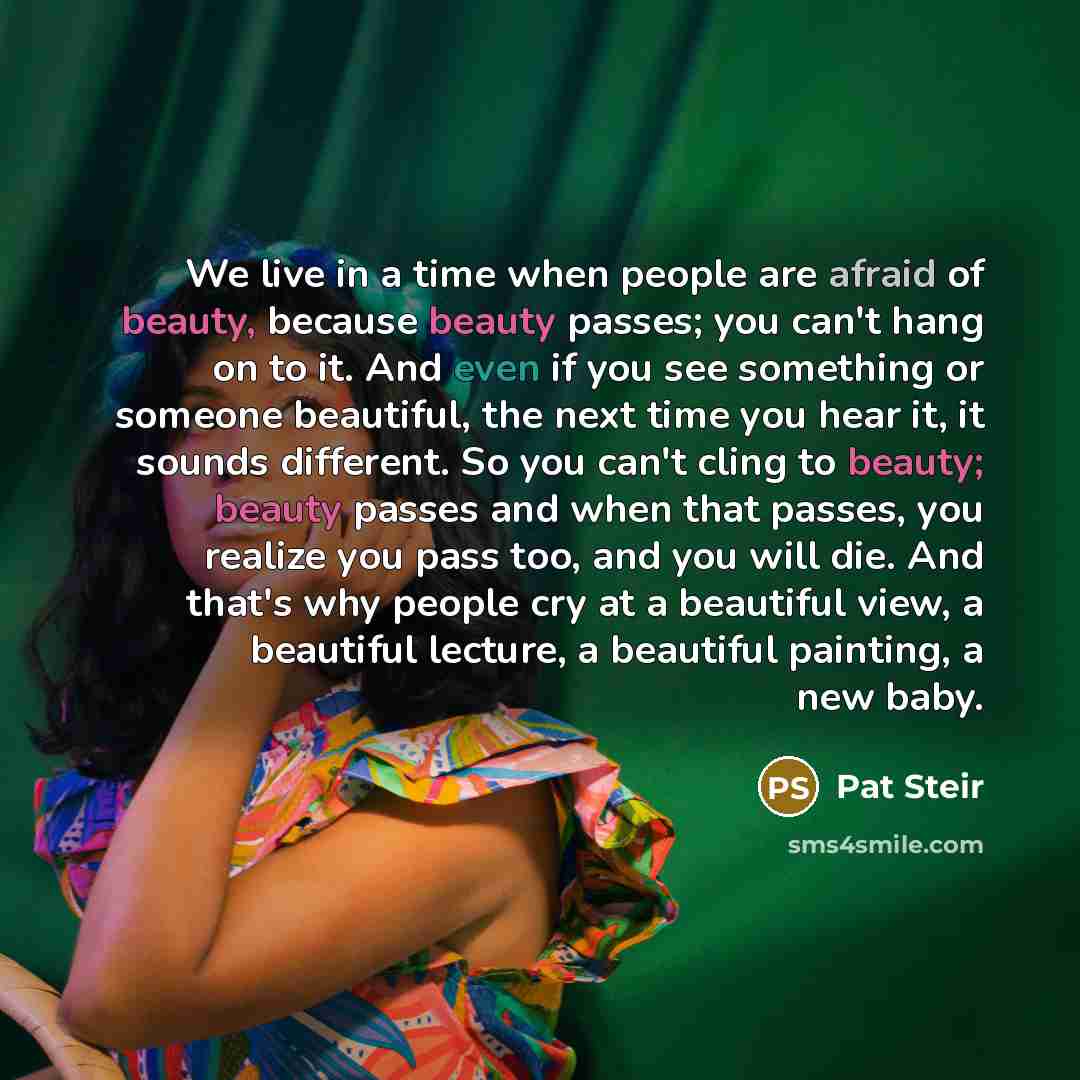 “We live in a time when people are afraid of beauty, because beauty passes; you can't hang on to it. And even if you see something or someone beautiful, the next time you hear it, it sounds different. So you can't cling to beauty; beauty passes and when that passes, you realize you pass too, and…” quote by Pat Steir