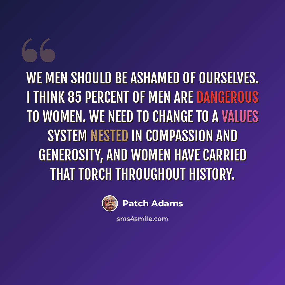 “We men should be ashamed of ourselves. I think 85 percent of men are dangerous to women. We need to change to a values system nested in compassion and generosity, and women have carried that torch throughout history.” quote by Patch Adams
