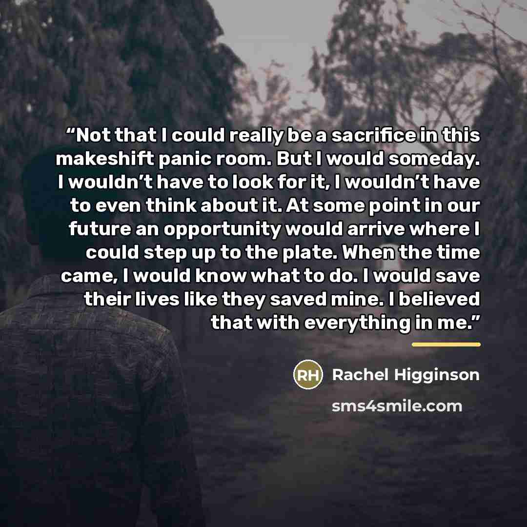 “Not that I could really be a sacrifice in this makeshift panic room. But I would someday. I wouldn’t have to look for it, I wouldn’t have to even think about it. At some point in our future an opportunity would arrive where I could step up to the plate. When the time came, I would know what to do…” quote by Rachel Higginson