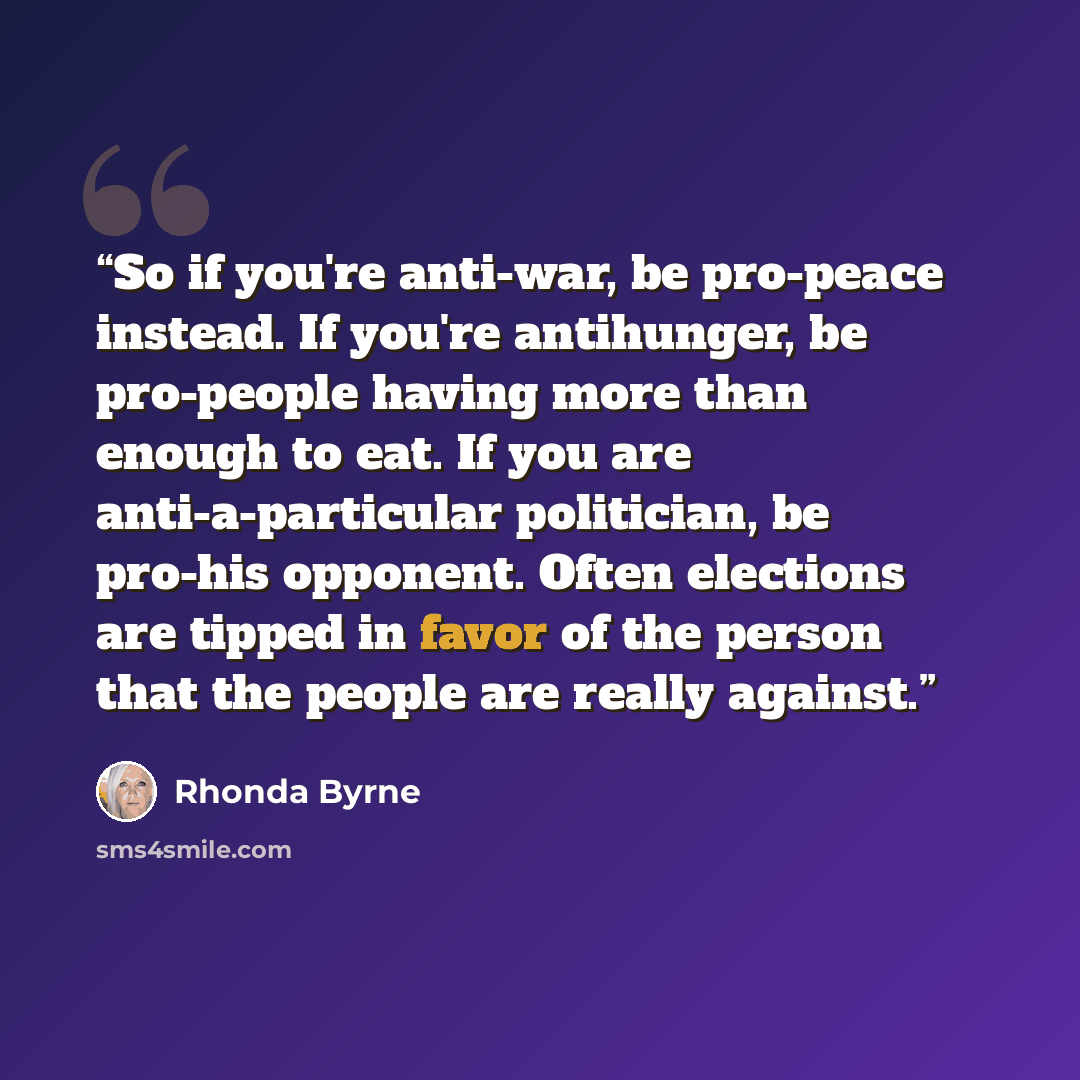 “So if you're anti-war, be pro-peace instead. If you're antihunger, be pro-people having more than enough to eat. If you are anti-a-particular politician, be pro-his opponent. Often elections are tipped in favor of the person that the people are really against.” quote by Rhonda Byrne