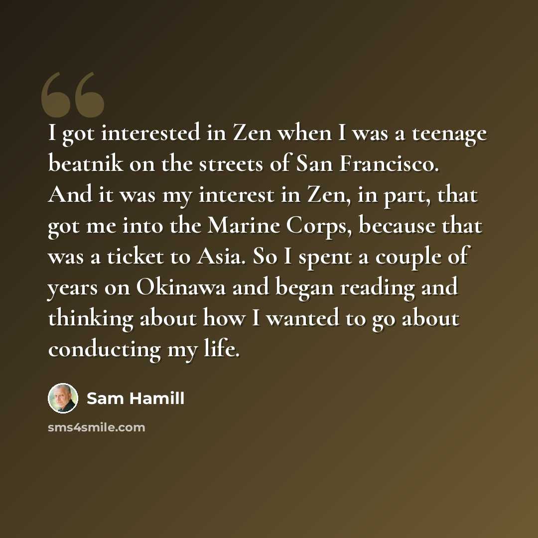 “I got interested in Zen when I was a teenage beatnik on the streets of San Francisco. And it was my interest in Zen, in part, that got me into the Marine Corps, because that was a ticket to Asia. So I spent a couple of years on Okinawa and began reading and thinking about how I wanted to go about…” quote by Sam Hamill