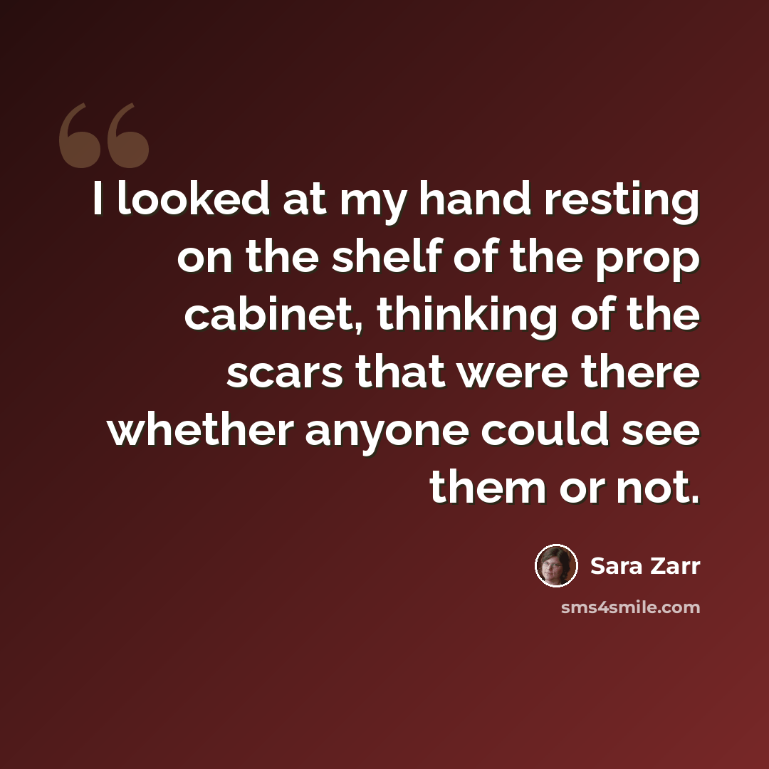 “I looked at my hand resting on the shelf of the prop cabinet, thinking of the scars that were there whether anyone could see them or not.” quote by Sara Zarr