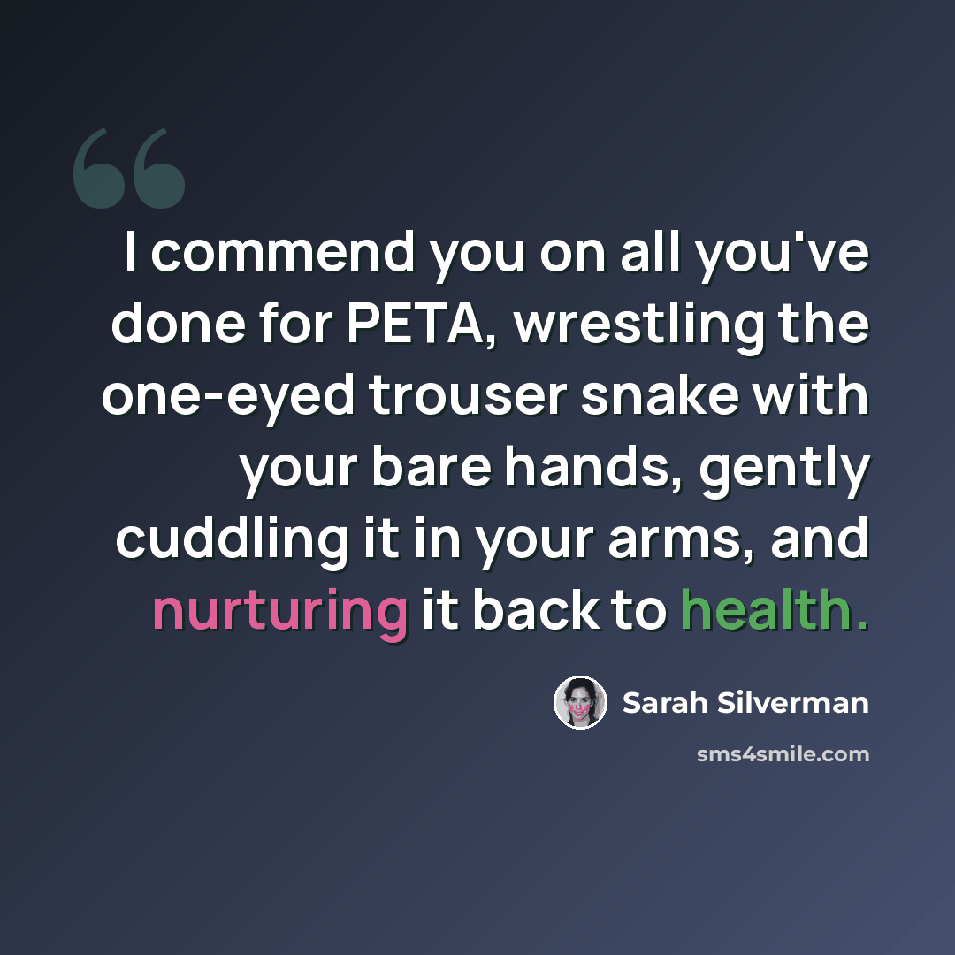“I commend you on all you've done for PETA, wrestling the one-eyed trouser snake with your bare hands, gently cuddling it in your arms, and nurturing it back to health.” quote by Sarah Silverman