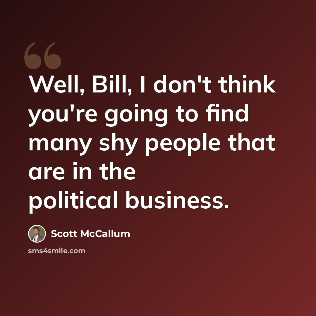 “Well, Bill, I don't think you're going to find many shy people that are in the political business.” quote by Scott McCallum