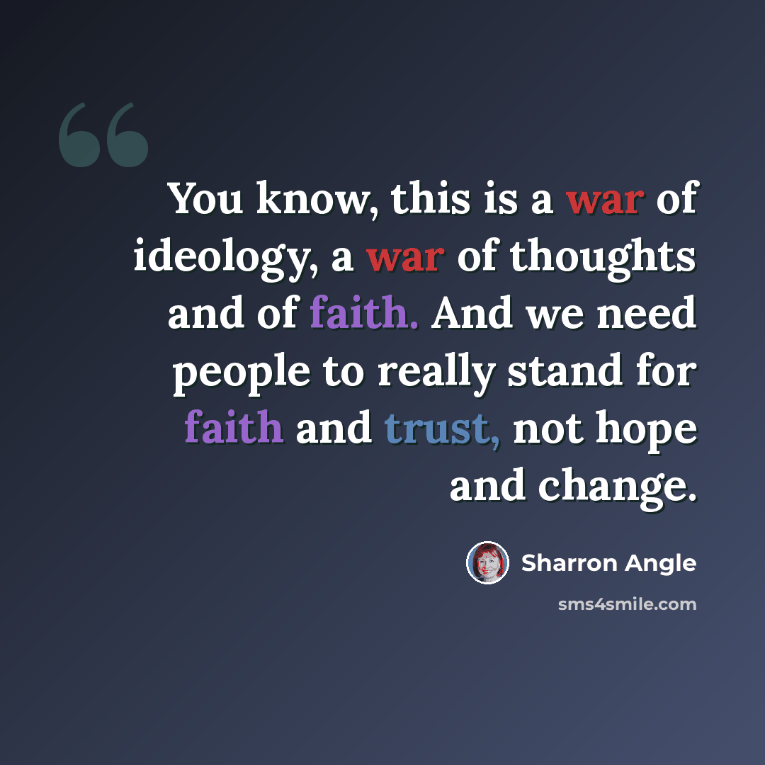 “You know, this is a war of ideology, a war of thoughts and of faith. And we need people to really stand for faith and trust, not hope and change.” quote by Sharron Angle