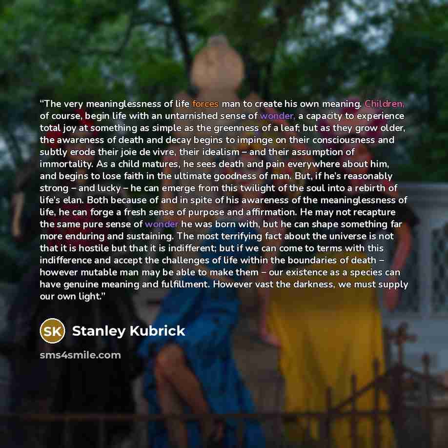 “The very meaninglessness of life forces man to create his own meaning. Children, of course, begin life with an untarnished sense of wonder, a capacity to experience total joy at something as simple as the greenness of a leaf; but as they grow older, the awareness of death and decay begins to…” quote by Stanley Kubrick