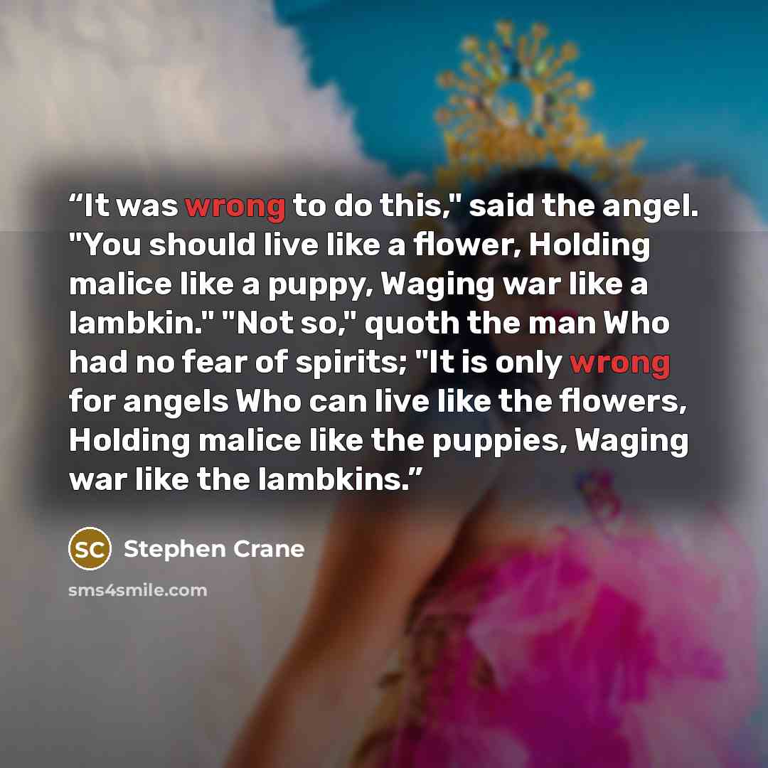 “It was wrong to do this," said the angel. "You should live like a flower, Holding malice like a puppy, Waging war like a lambkin." "Not so," quoth the man Who had no fear of spirits; "It is only wrong for angels Who can live like the flowers, Holding malice like the puppies, Waging war like the…” quote by Stephen Crane
