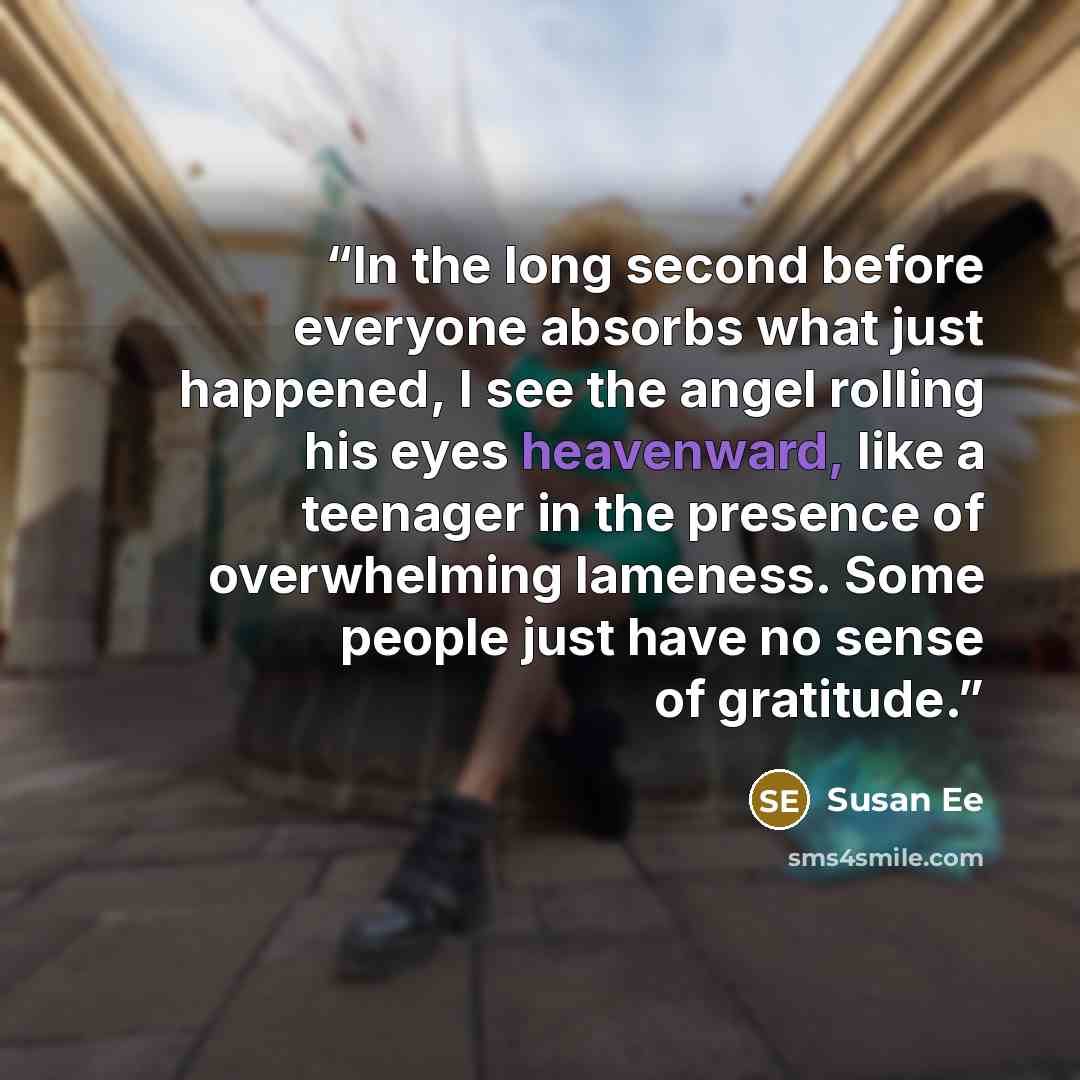 “In the long second before everyone absorbs what just happened, I see the angel rolling his eyes heavenward, like a teenager in the presence of overwhelming lameness. Some people just have no sense of gratitude.” quote by Susan Ee