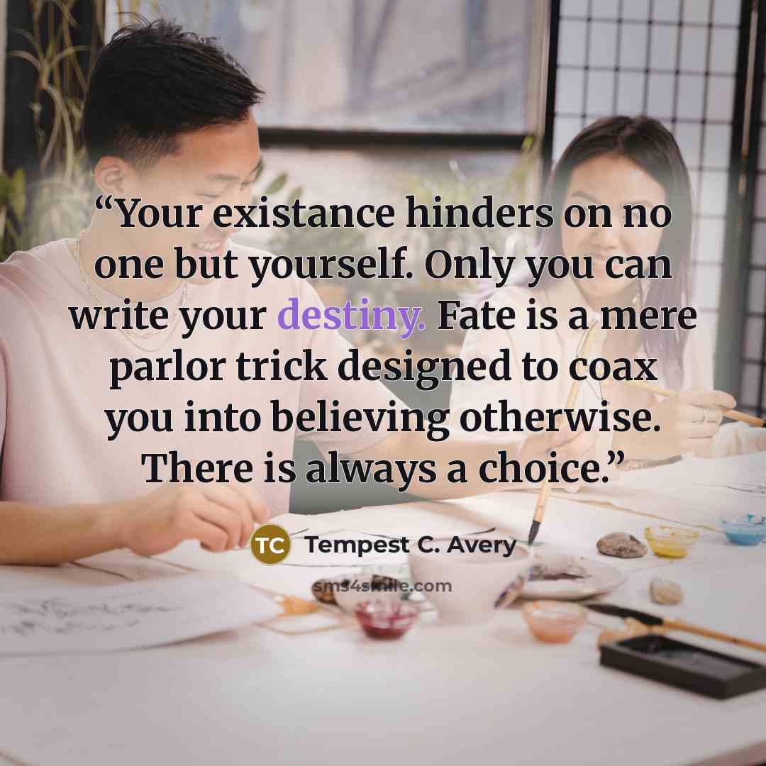 “Your existance hinders on no one but yourself. Only you can write your destiny. Fate is a mere parlor trick designed to coax you into believing otherwise. There is always a choice.” quote by Tempest C. Avery