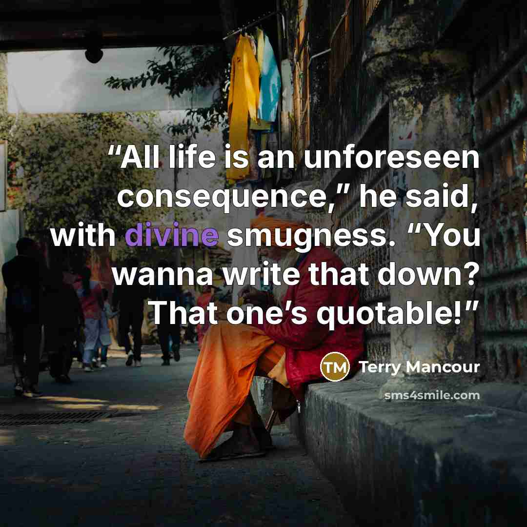 “All life is an unforeseen consequence,” he said, with divine smugness. “You wanna write that down? That one’s quotable!” quote by Terry Mancour