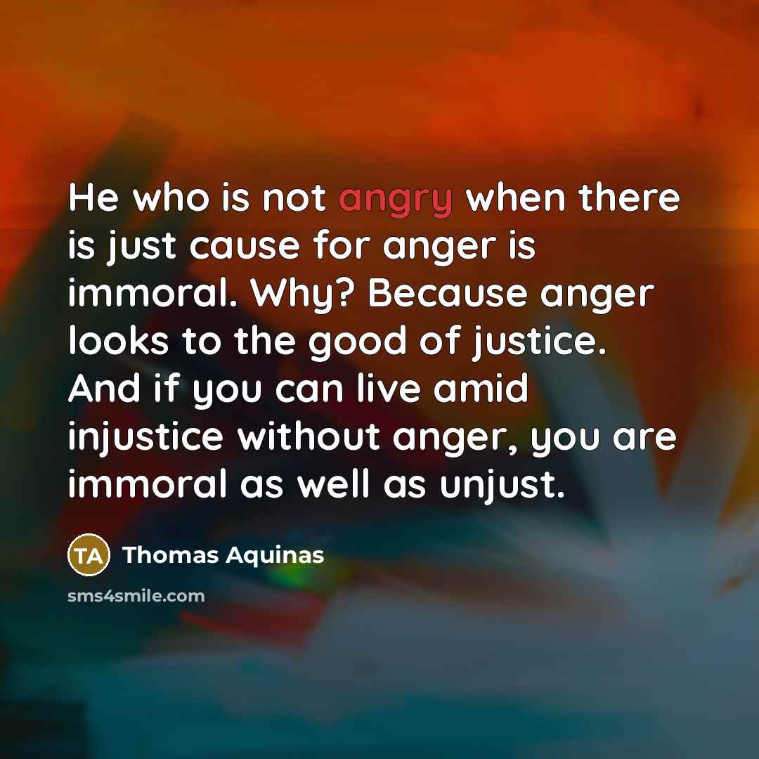 “He who is not angry when there is just cause for anger is immoral. Why? Because anger looks to the good of justice. And if you can live amid injustice without anger, you are immoral as well as unjust.” quote by Thomas Aquinas