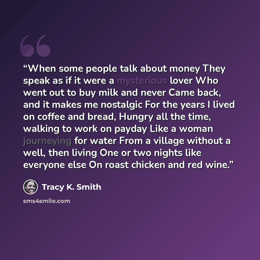 “When some people talk about money They speak as if it were a mysterious lover Who went out to buy milk and never Came back, and it makes me nostalgic For the years I lived on coffee and bread, Hungry all the time, walking to work on payday Like a woman journeying for water From a village without a…” quote by Tracy K. Smith