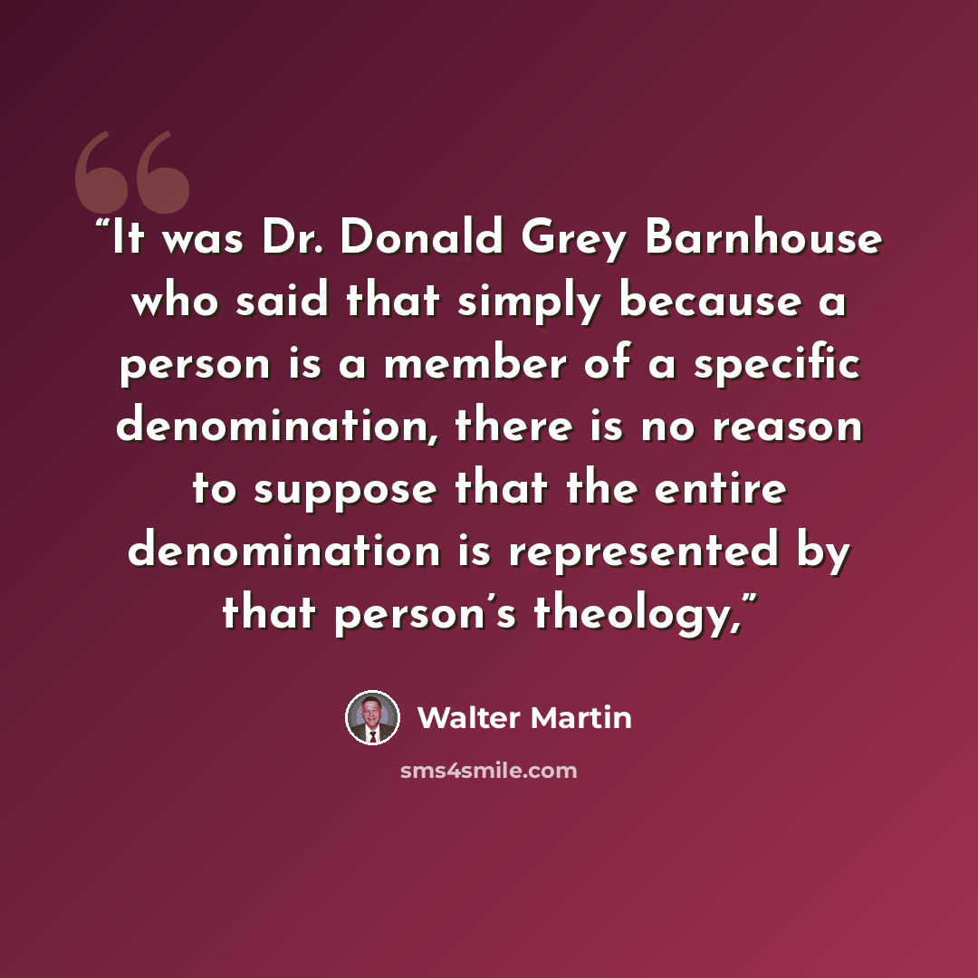 “It was Dr. Donald Grey Barnhouse who said that simply because a person is a member of a specific denomination, there is no reason to suppose that the entire denomination is represented by that person’s theology,” quote by Walter Martin