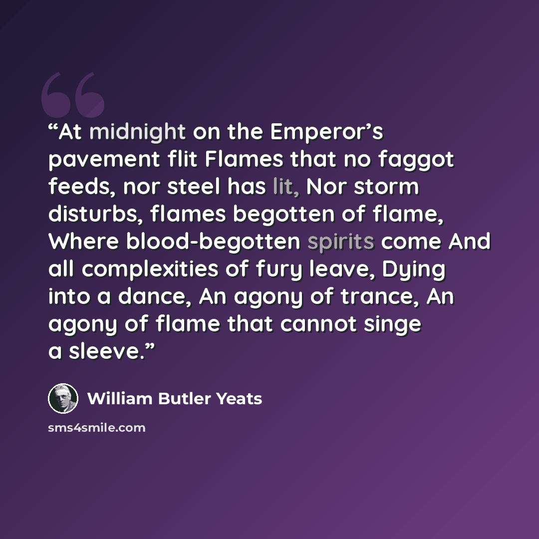 “At midnight on the Emperor’s pavement flit Flames that no faggot feeds, nor steel has lit, Nor storm disturbs, flames begotten of flame, Where blood-begotten spirits come And all complexities of fury leave, Dying into a dance, An agony of trance, An agony of flame that cannot singe a sleeve.” quote by William Butler Yeats