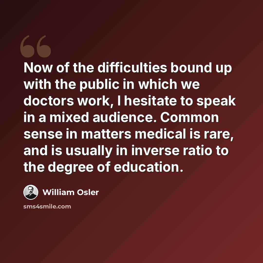 “Now of the difficulties bound up with the public in which we doctors work, I hesitate to speak in a mixed audience. Common sense in matters medical is rare, and is usually in inverse ratio to the degree of education.” quote by William Osler