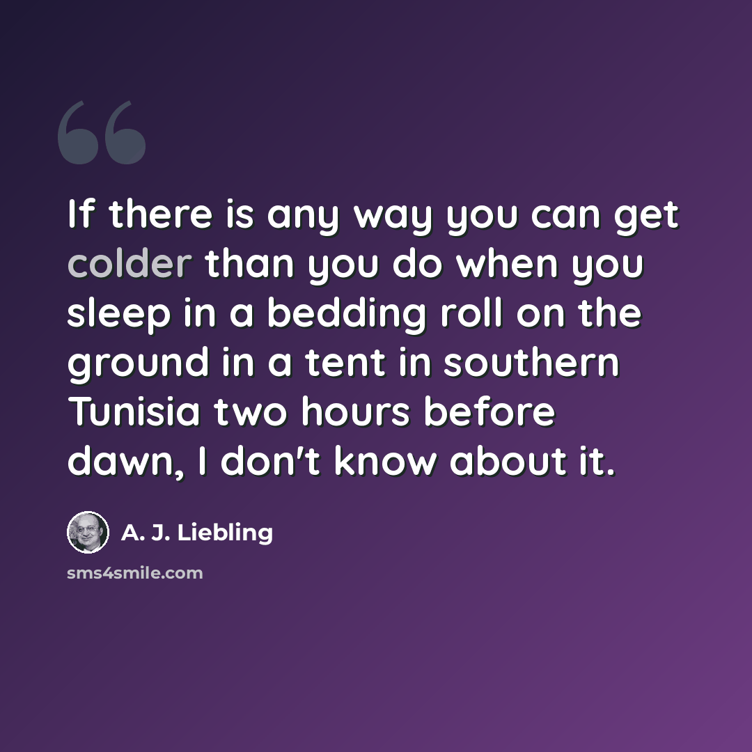 “If there is any way you can get colder than you do when you sleep in a bedding roll on the ground in a tent in southern Tunisia two hours before dawn, I don't know about it.” quote by A. J. Liebling
