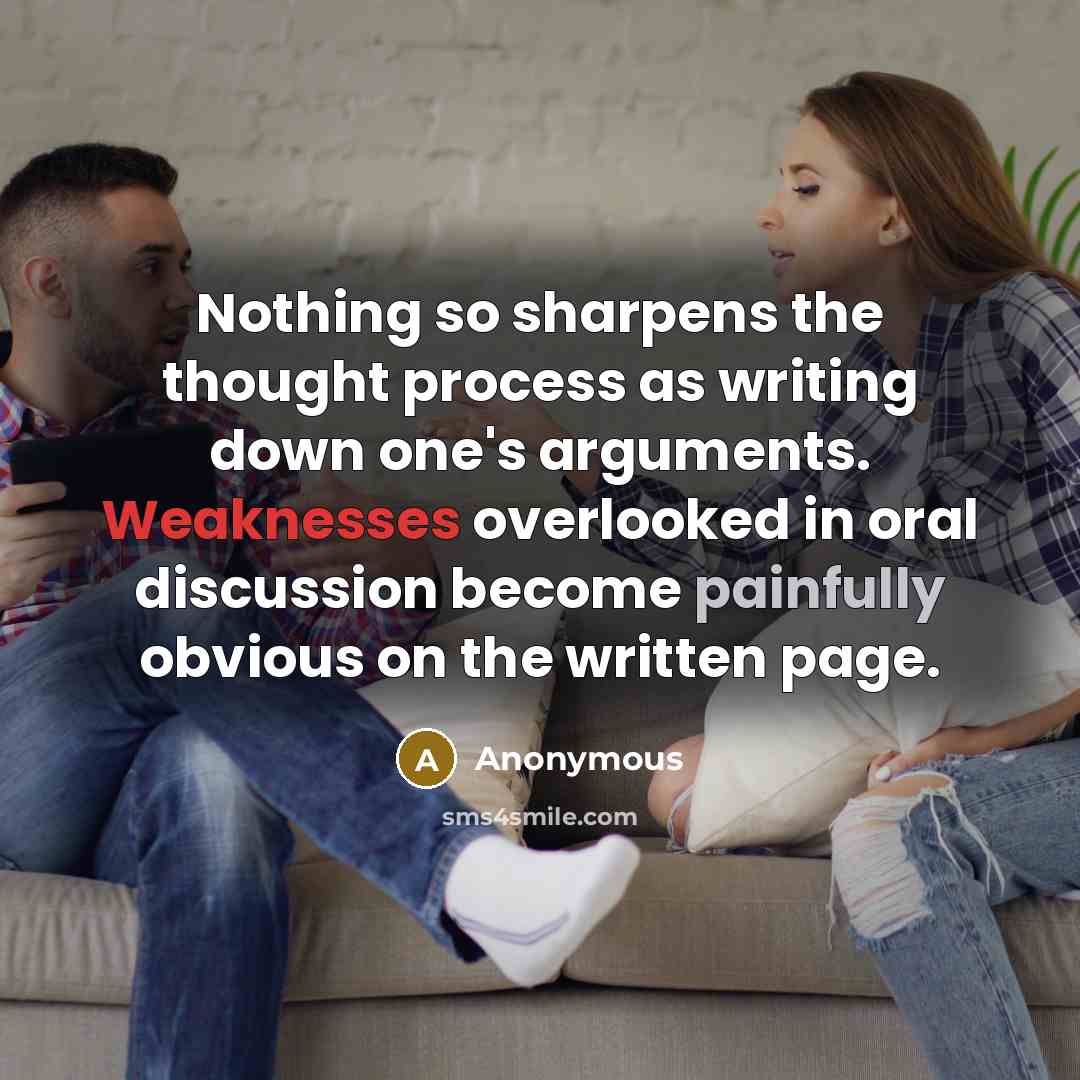 “Nothing so sharpens the thought process as writing down one's arguments. Weaknesses overlooked in oral discussion become painfully obvious on the written page.” quote by Anonymous