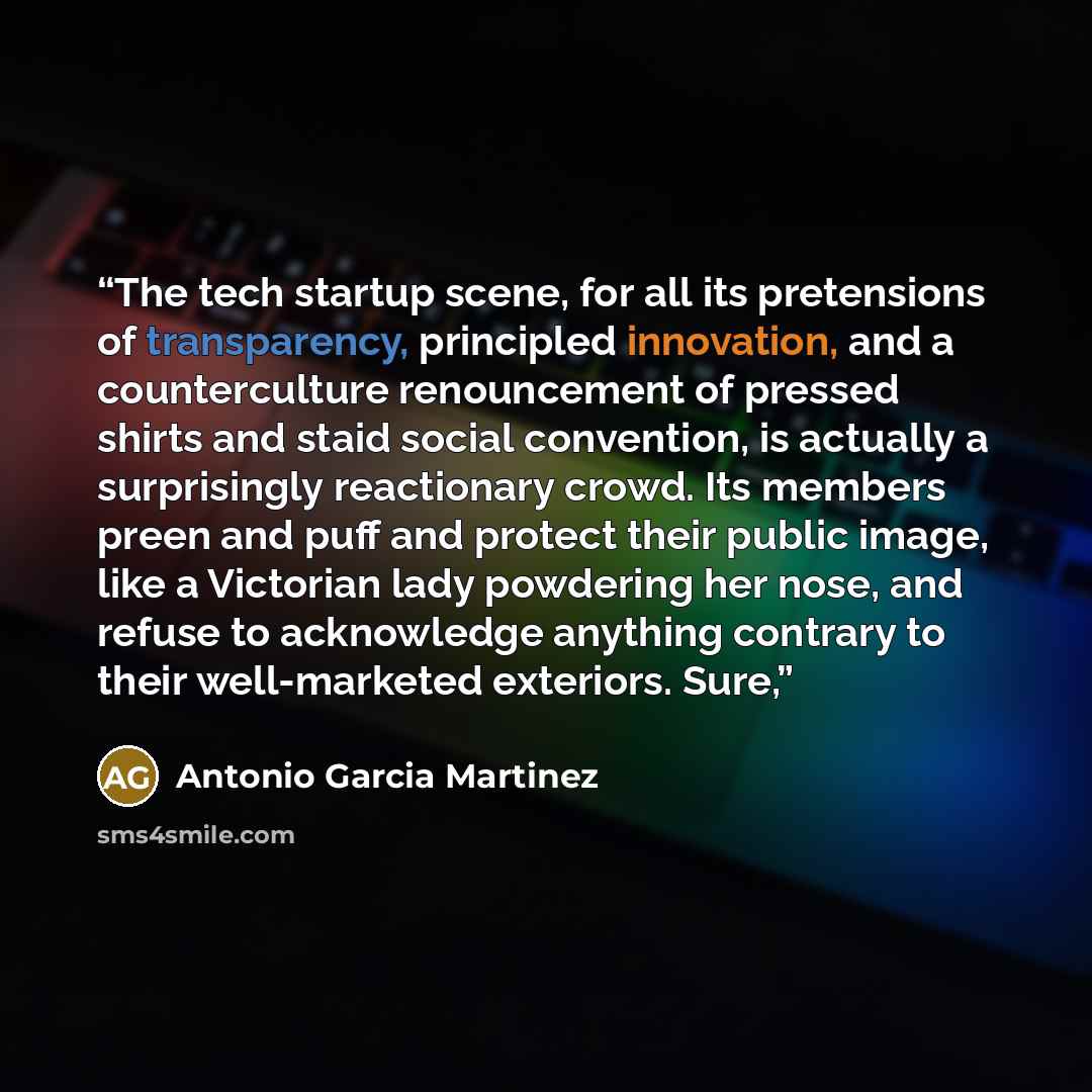 “The tech startup scene, for all its pretensions of transparency, principled innovation, and a counterculture renouncement of pressed shirts and staid social convention, is actually a surprisingly reactionary crowd. Its members preen and puff and protect their public image, like a Victorian lady…” quote by Antonio Garcia Martinez