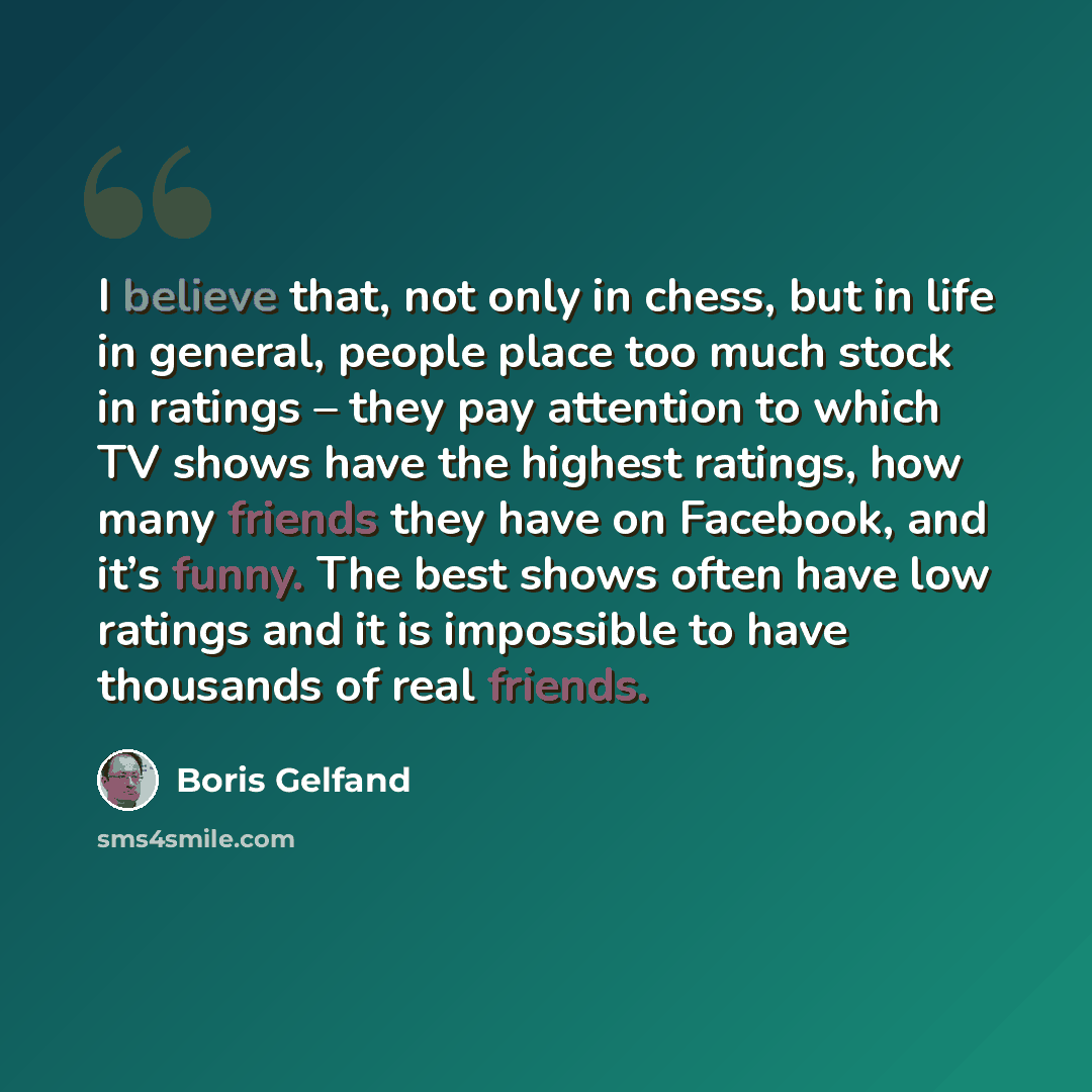 “I believe that, not only in chess, but in life in general, people place too much stock in ratings – they pay attention to which TV shows have the highest ratings, how many friends they have on Facebook, and it’s funny. The best shows often have low ratings and it is impossible to have thousands of…” quote by Boris Gelfand