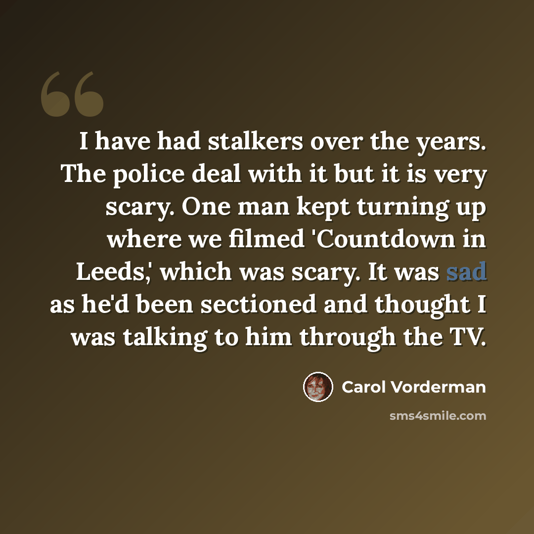 “I have had stalkers over the years. The police deal with it but it is very scary. One man kept turning up where we filmed 'Countdown in Leeds,' which was scary. It was sad as he'd been sectioned and thought I was talking to him through the TV.” quote by Carol Vorderman