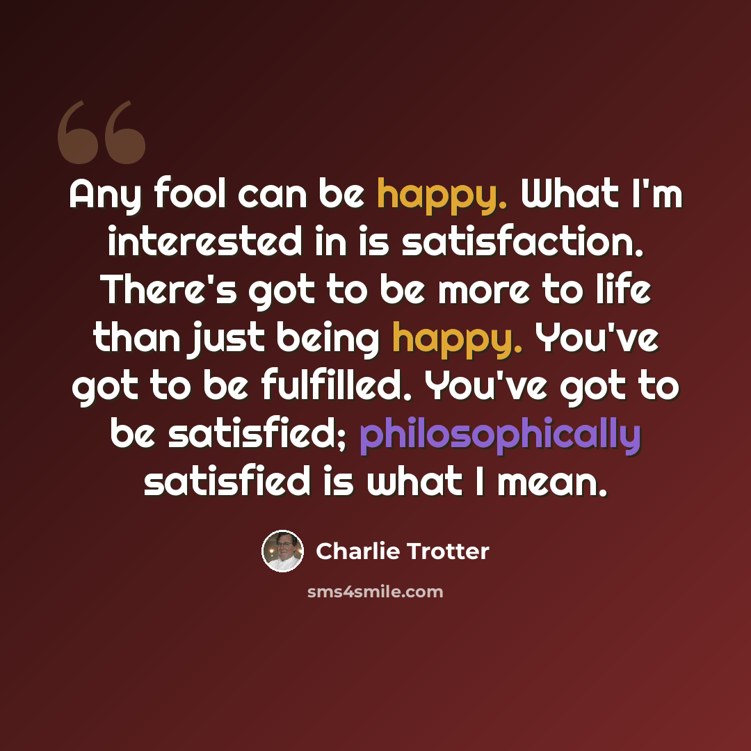 “Any fool can be happy. What I'm interested in is satisfaction. There's got to be more to life than just being happy. You've got to be fulfilled. You've got to be satisfied; philosophically satisfied is what I mean.” quote by Charlie Trotter
