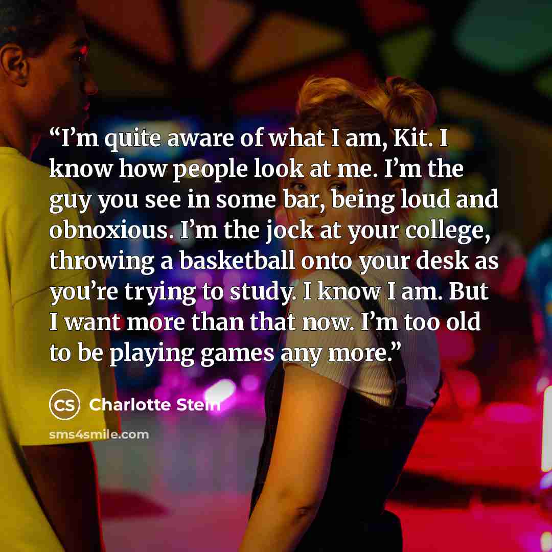 “I’m quite aware of what I am, Kit. I know how people look at me. I’m the guy you see in some bar, being loud and obnoxious. I’m the jock at your college, throwing a basketball onto your desk as you’re trying to study. I know I am. But I want more than that now. I’m too old to be playing games any…” quote by Charlotte Stein