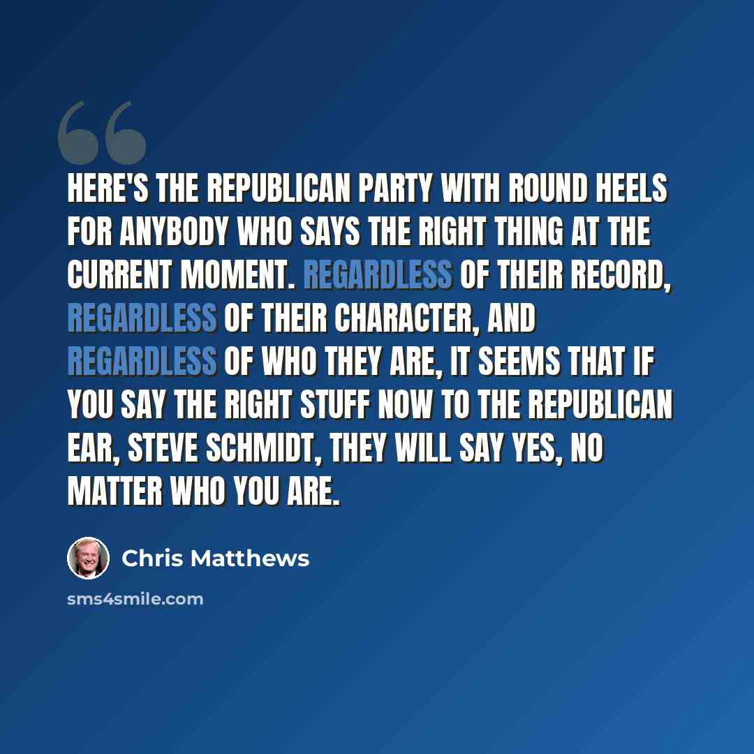 “Here's the Republican Party with round heels for anybody who says the right thing at the current moment. Regardless of their record, regardless of their character, and regardless of who they are, it seems that if you say the right stuff now to the Republican ear, Steve Schmidt, they will say yes…” quote by Chris Matthews