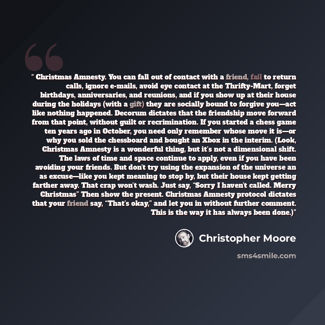 “Christmas Amnesty. You can fall out of contact with a friend, fail to return calls, ignore e-mails, avoid eye contact at the Thrifty-Mart, forget birthdays, anniversaries, and reunions, and if you show up at their house during the holidays (with a gift) they are socially bound to forgive you—act…” quote by Christopher Moore
