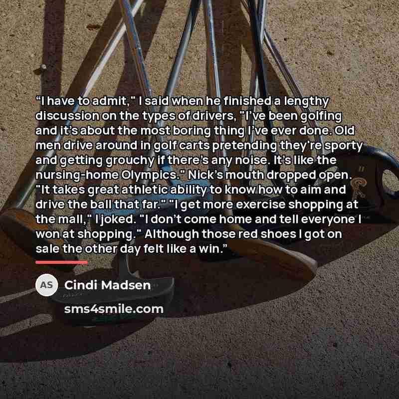 “I have to admit," I said when he finished a lengthy discussion on the types of drivers, "I've been golfing and it's about the most boring thing I've ever done. Old men drive around in golf carts pretending they're sporty and getting grouchy if there's any noise. It's like the nursing-home…” quote by Cindi Madsen
