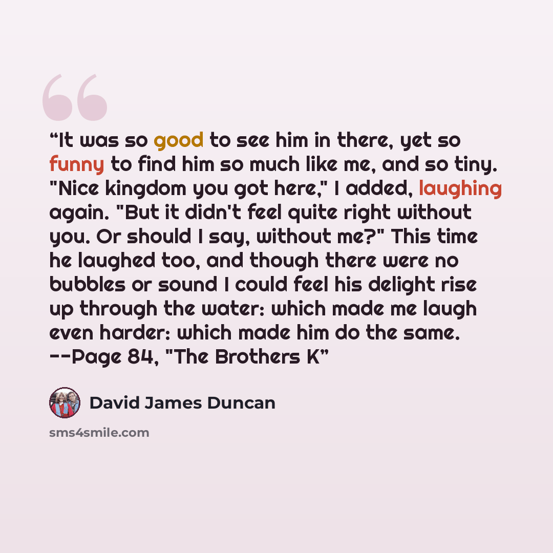 “It was so good to see him in there, yet so funny to find him so much like me, and so tiny. "Nice kingdom you got here," I added, laughing again. "But it didn't feel quite right without you. Or should I say, without me?" This time he laughed too, and though there were no bubbles or sound I could…” quote by David James Duncan